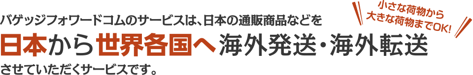 バゲッジフォワードコムのサービスは、日本の通販商品などを日本から世界各国海外発送・海外転送させていただくサービスです。