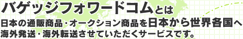 バゲッジフォワードコムとは、日本の通販商品・オークション商品を日本から世界各国へ海外発送・海外転送させていただくサービスです。