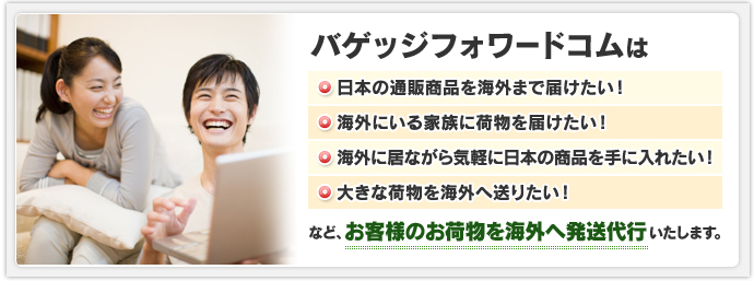 バゲッジフォワードコムは日本の通販商品を海外まで届けたい！海外にいる家族に荷物を届けたい！海外に居ながら気軽に日本の商品を手に入れたい！大きな荷物を海外へ送りたい！など、お客様のお荷物を海外へ発送代行いたします。