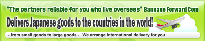 The partners reliable for you who live overseas -Baggage Forward Com- Delivers Japanese goods to the countries in the world!