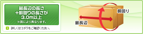 最長辺の長さ+胴回りの長さが3.0m以上 ※国により異なります。