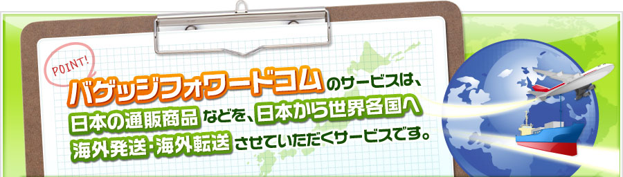 バゲッジフォワードコムのサービスは、日本の通販商品などを、日本から世界各国へ海外発送・海外転送させていただくサービスです。