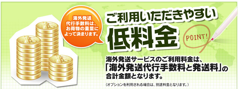 ご利用いただきやすい低料金 海外発送代行手数料は、お荷物の重量によって決まります。 海外発送サービスのご利用料金は、「海外発送代行手数料と発送料」の合計金額となります。（オプションを利用される場合は、別途料金となります。）