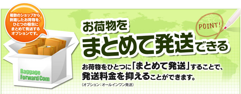 お荷物をまとめて発送できる お荷物をひとつに「まとめて発送」することで、発送料金を抑えることができます。（オプション：オールインワン発送） 複数のショップから到着したお荷物を、ひとつの梱包にまとめて発送するオプションです。