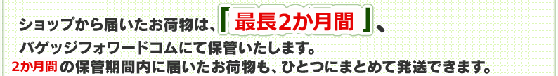 ショップから届いたお荷物は、「最長2週間」、バゲッジフォワードコムにて保管いたします。2週間の保管期間内に届いたお荷物も、ひとつにまとめて発送できます。