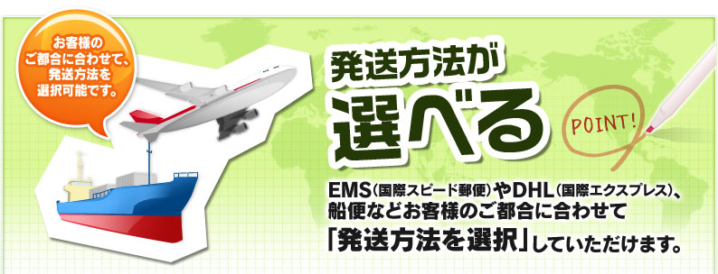 発送方法が選べる EMS（国際スピード郵便）やDHL（国際エクスプレス）、船便などお客様のご都合に合わせて「発送方法を選択」していただけます。 お客様のご都合に合わせて、発送方法を選択可能です。