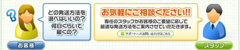 どの発送方法を選べばいいの？何日くらいで届くの？ お気軽にご相談ください!! 専任のスタッフがお客様のご要望に応じて最適な発送方法をご案内させていただきます。 サポートへのお問い合わせはこちら