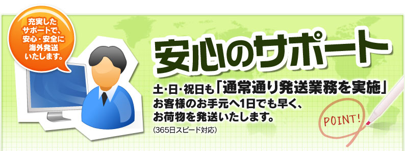 安心のサポート 土・日・祝日も「通常通り発送業務を実施」お客様のお手元へ1日でも早く、お荷物を発送いたします。（365日スピード対応） 充実したサポートで、安心・安全に海外発送いたします。