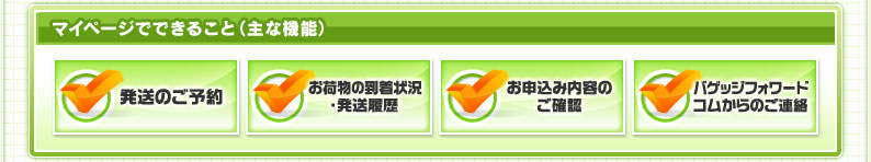 マイページでできること（主な機能） 発送のご予約 お荷物の到着状況・発送履歴 お申込み内容のご確認 バゲッジフォワードコムからのご連絡